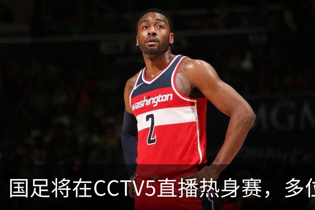 国足将在CCTV5直播热身赛，多位新星迎来机遇，18岁新秀或替补出场